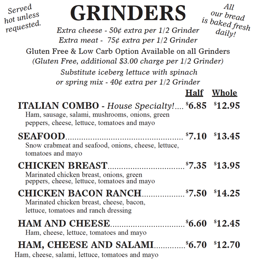 Served  requested. RINDERS All  hot unless our bread is baked fresh Extra cheese - 50¢ extra per 1/2 Grinder Extra meat - 75¢ extra per 1/2 Grinder daily!  Gluten Free & Low Carb Option Available on all Grinders (Gluten Free, additional $3.00 charge per 1/2 Grinder) Substitute iceberg lettuce with spinach or spring mix - 40¢ extra per 1/2 Grinder Half Whole ITALIAN COMBO - House Specialty!.... $6.50 $12.25 Ham, sausage, salami, mushrooms, onions, green peppers, cheese, lettuce, tomatoes and mayo SEAFOOD......... $6.75 $12.75 Snow crabmeat and seafood, onions, cheese, lettuce, tomatoes and mayo CHICKEN BREAST................ $7.00 $13.25 Marinated chicken breast, onions, green peppers, cheese, lettuce, tomatoes and mayo CHICKEN BACON RANCH............... $7.15 $13.55 Marinated chicken breast, cheese, bacon, lettuce, tomatoes and ranch dressing HAM AND CHEESE................. $6.25 $11.75 Ham, cheese, lettuce, tomatoes and mayo HAM, CHEESE AND SALAMI.......... $6.35 $12.00 Ham, cheese, salami, lettuce, tomatoes and mayo